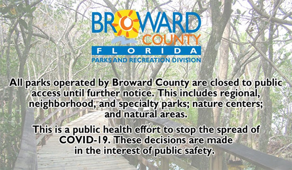 All parks operated by Broward County are closed to public access until further notice. This includes regional, neighborhood, and specialty parks; nature centers; and natural areas. This is a public health effort to stop the spread of COVID-19. These decisions are made in the interest of public safety.